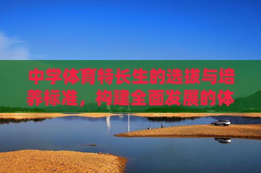 中学体育特长生的选拔与培养标准,构建全面发展的体育人才梯队,中学体育特长生选拔培养标准与全面发展人才梯队构建 中学体育特长生的选拔与培养标准,构建全面发展的体育人才梯队,中学体育特长生选拔培养标准与全面发展人才梯队构建