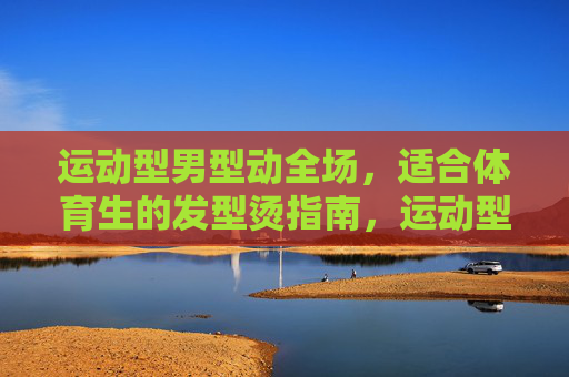 运动型男型动全场,适合体育生的发型烫指南,运动型男型动全场,体育生专属发型烫指南 运动型男型动全场,适合体育生的发型烫指南,运动型男型动全场,体育生专属发型烫指南