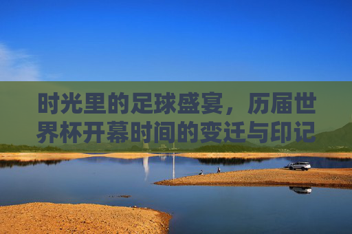 时光里的足球盛宴，历届世界杯开幕时间的变迁与印记，时光里的足球盛宴，历届世界杯开幕时间的变迁