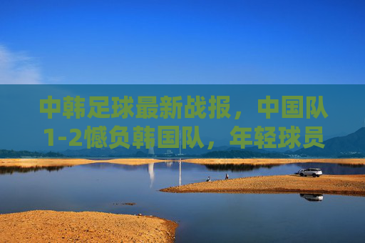 中韩足球最新战报,中国队1-2憾负韩国队,年轻球员展现潜力,中韩足球战报,1-2憾负韩国,小将潜力初显 中韩足球最新战报,中国队1-2憾负韩国队,年轻球员展现潜力,中韩足球战报,1-2憾负韩国,小将潜力初显