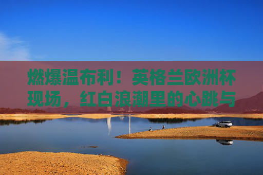 燃爆温布利!英格兰欧洲杯现场,红白浪潮里的心跳与呐喊,燃爆温布利!英格兰欧洲杯红白浪潮里的心跳呐喊 燃爆温布利!英格兰欧洲杯现场,红白浪潮里的心跳与呐喊,燃爆温布利!英格兰欧洲杯红白浪潮里的心跳呐喊