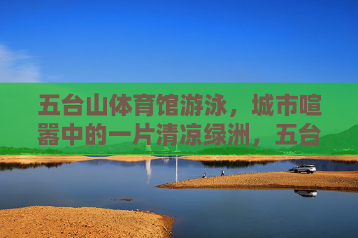 五台山体育馆游泳，城市喧嚣中的一片清凉绿洲，五台山体育馆游泳，城市喧嚣中的清凉绿洲
