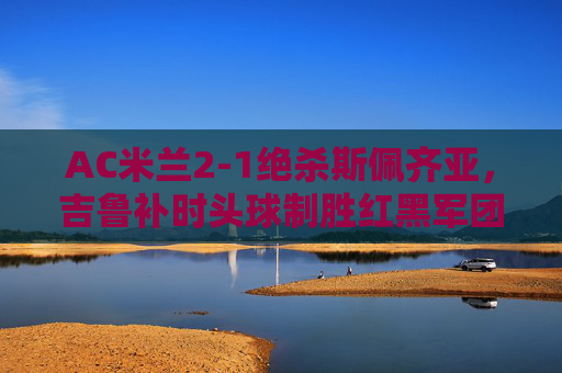 AC米兰2-1绝杀斯佩齐亚,吉鲁补时头球制胜红黑军团延续连胜 AC米兰2-1绝杀斯佩齐亚,吉鲁补时头球制胜红黑军团延续连胜