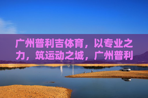广州普利吉体育,以专业之力,筑运动之城,广州普利吉体育,专业之力筑运动之城 广州普利吉体育,以专业之力,筑运动之城,广州普利吉体育,专业之力筑运动之城