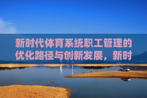 新时代体育系统职工管理的优化路径与创新发展，新时代体育系统职工管理的优化与创新路径