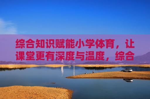 综合知识赋能小学体育,让课堂更有深度与温度,综合知识赋能小学体育,深度与温度并进 综合知识赋能小学体育,让课堂更有深度与温度,综合知识赋能小学体育,深度与温度并进