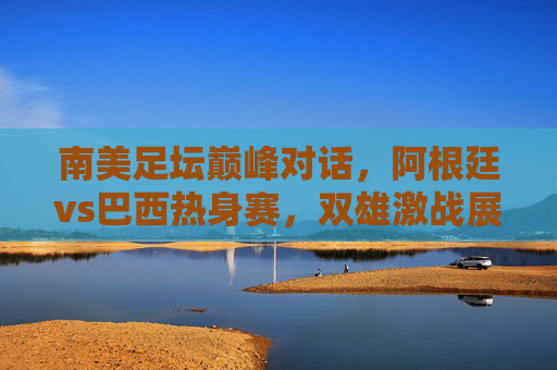 南美足坛巅峰对话,阿根廷vs巴西热身赛,双雄激战展锋芒,南美巅峰对决,阿根廷巴西热身赛激战 南美足坛巅峰对话,阿根廷vs巴西热身赛,双雄激战展锋芒,南美巅峰对决,阿根廷巴西热身赛激战
