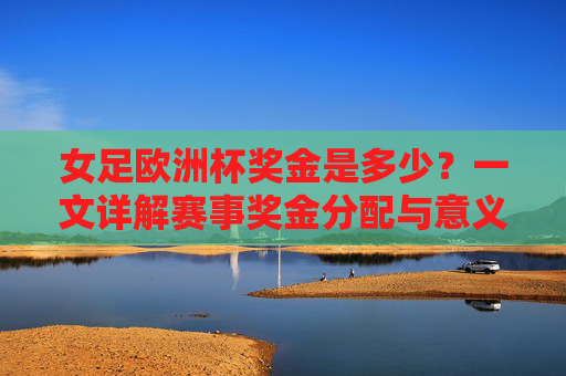 女足欧洲杯奖金是多少？一文详解赛事奖金分配与意义，女足欧洲杯奖金分配及意义详解