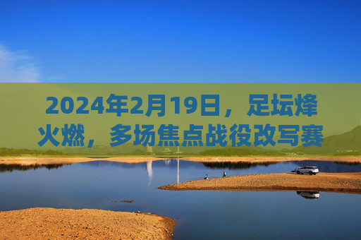 2024年2月19日,足坛烽火燃,多场焦点战役改写赛季格局,2024足坛烽火,焦点战役改写赛季格局 2024年2月19日,足坛烽火燃,多场焦点战役改写赛季格局,2024足坛烽火,焦点战役改写赛季格局