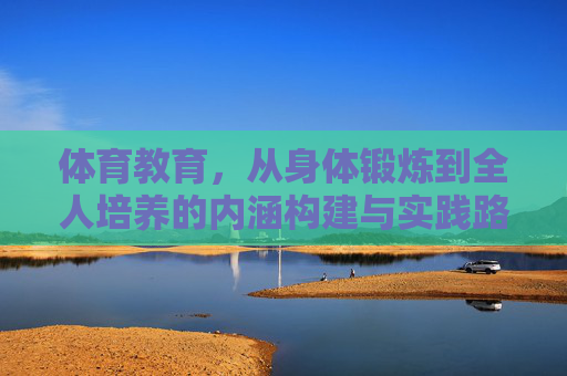 体育教育，从身体锻炼到全人培养的内涵构建与实践路径，体育教育，从身体锻炼到全人培养的内涵构建与实践路径