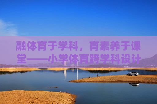 融体育于学科，育素养于课堂——小学体育跨学科设计的实践与探索，小学体育跨学科设计，融学科育素养的实践探索