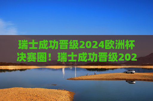 瑞士成功晋级2024欧洲杯决赛圈!瑞士成功晋级2024欧洲杯决赛圈 瑞士成功晋级2024欧洲杯决赛圈!瑞士成功晋级2024欧洲杯决赛圈