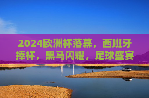 2024欧洲杯落幕,西班牙捧杯,黑马闪耀,足球盛宴的终极回响,2024欧洲杯终极回响,西班牙捧杯,黑马闪耀 2024欧洲杯落幕,西班牙捧杯,黑马闪耀,足球盛宴的终极回响,2024欧洲杯终极回响,西班牙捧杯,黑马闪耀