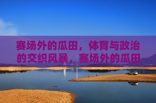 赛场外的瓜田,体育与政治的交织风暴,赛场外的瓜田,体育与政治交织风暴 赛场外的瓜田,体育与政治的交织风暴,赛场外的瓜田,体育与政治交织风暴