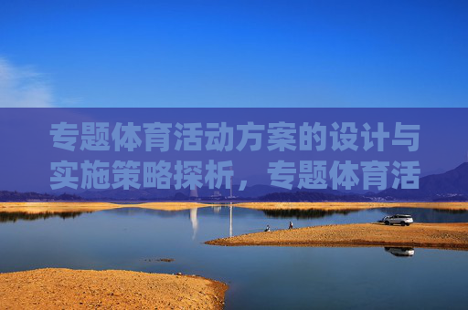 专题体育活动方案的设计与实施策略探析,专题体育活动方案设计与实施策略探析 专题体育活动方案的设计与实施策略探析,专题体育活动方案设计与实施策略探析