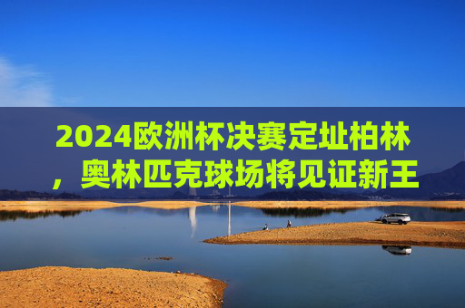 2024欧洲杯决赛定址柏林,奥林匹克球场将见证新王加冕,2024欧洲杯决赛柏林奥林匹克球场见证新王加冕 2024欧洲杯决赛定址柏林,奥林匹克球场将见证新王加冕,2024欧洲杯决赛柏林奥林匹克球场见证新王加冕