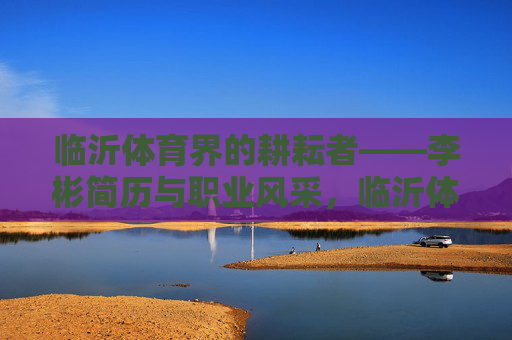 临沂体育界的耕耘者——李彬简历与职业风采,临沂体育耕耘者李彬,简历与职业风采 临沂体育界的耕耘者——李彬简历与职业风采,临沂体育耕耘者李彬,简历与职业风采