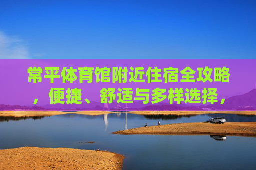 常平体育馆附近住宿全攻略,便捷、舒适与多样选择,常平体育馆附近住宿全攻略,便捷、舒适与多样选择 常平体育馆附近住宿全攻略,便捷、舒适与多样选择,常平体育馆附近住宿全攻略,便捷、舒适与多样选择