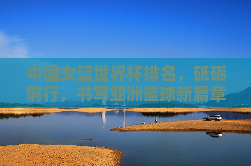 中国女篮世界杯排名,砥砺前行,书写亚洲篮球新篇章,中国女篮世界杯砥砺前行 书写亚洲篮球新篇章 中国女篮世界杯排名,砥砺前行,书写亚洲篮球新篇章,中国女篮世界杯砥砺前行 书写亚洲篮球新篇章