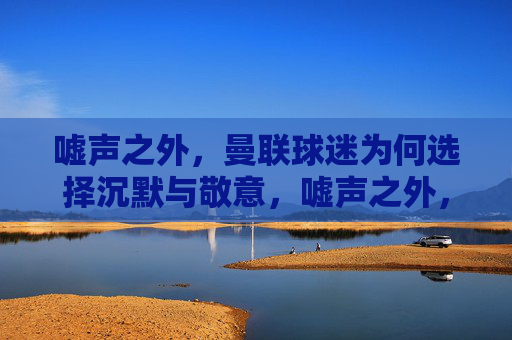 嘘声之外,曼联球迷为何选择沉默与敬意,嘘声之外,曼联球迷的沉默与敬意 嘘声之外,曼联球迷为何选择沉默与敬意,嘘声之外,曼联球迷的沉默与敬意