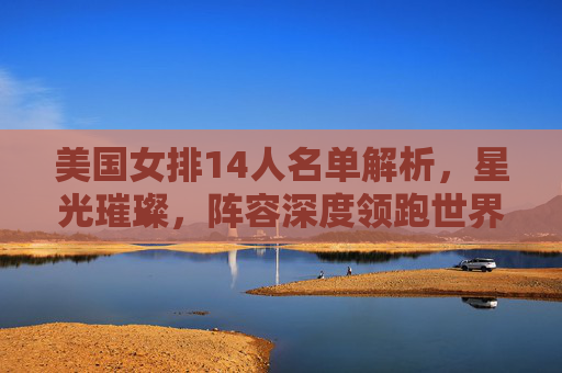 美国女排14人名单解析，星光璀璨，阵容深度领跑世界排坛，美国女排14人名单解析，星光璀璨阵容深度领跑世界排坛