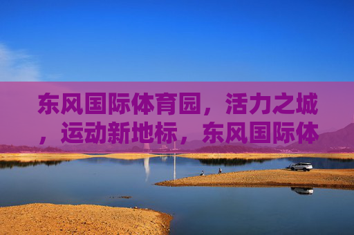 东风国际体育园,活力之城,运动新地标,东风国际体育园,活力运动新地标 东风国际体育园,活力之城,运动新地标,东风国际体育园,活力运动新地标