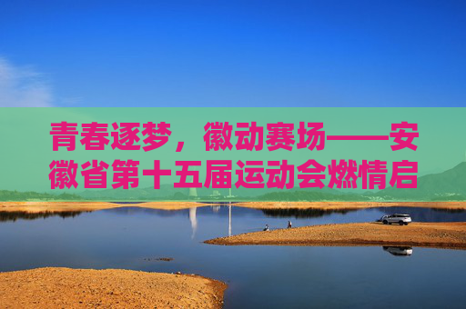 青春逐梦，徽动赛场——安徽省第十五届运动会燃情启幕，青春逐梦徽动赛场——安徽省第十五届运动会燃情启幕