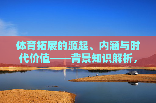 体育拓展的源起、内涵与时代价值——背景知识解析,体育拓展的源起、内涵与时代价值 体育拓展的源起、内涵与时代价值——背景知识解析,体育拓展的源起、内涵与时代价值