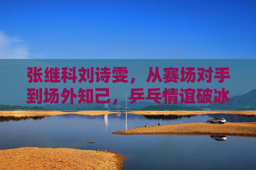 张继科刘诗雯，从赛场对手到场外知己，乒乓情谊破冰重暖，张继科刘诗雯，对手成知己，乒乓情谊破冰重暖