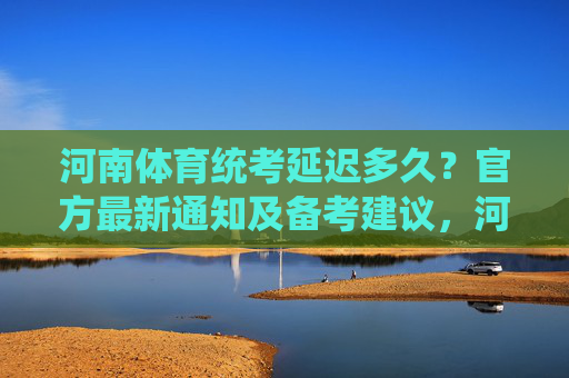 河南体育统考延迟多久？官方最新通知及备考建议，河南体育统考延迟时间官方通知及备考建议