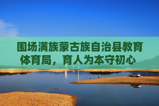 围场满族蒙古族自治县教育体育局，育人为本守初心 体教融合谱新篇，育人为本守初心 体教融合谱新篇