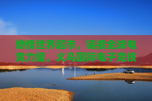 燃情世界超市,链接全球电竞力量,义乌国际电子竞技大赛的破圈之路,义乌国际电竞赛,世界超市链接全球电竞的破圈之路 燃情世界超市,链接全球电竞力量,义乌国际电子竞技大赛的破圈之路,义乌国际电竞赛,世界超市链接全球电竞的破圈之路
