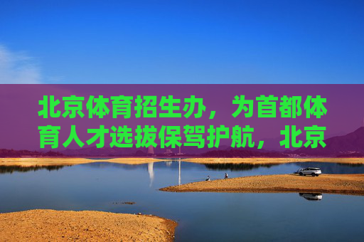 北京体育招生办,为首都体育人才选拔保驾护航,北京体育招生办为首都体育人才选拔保驾护航 北京体育招生办,为首都体育人才选拔保驾护航,北京体育招生办为首都体育人才选拔保驾护航