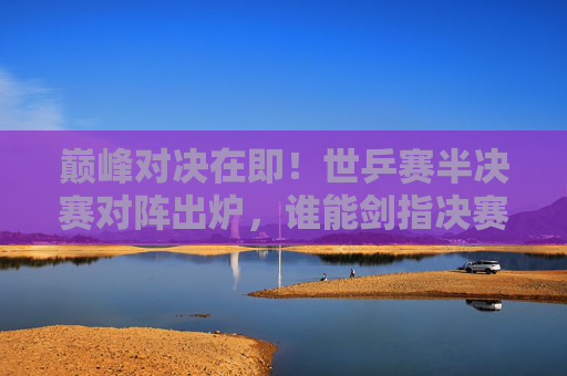 巅峰对决在即！世乒赛半决赛对阵出炉，谁能剑指决赛？世乒赛半决赛对阵出炉，巅峰对决谁能剑指决赛？