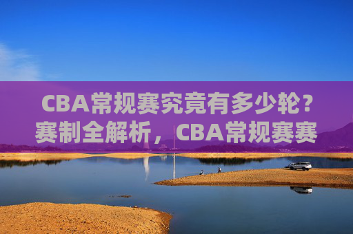 CBA常规赛究竟有多少轮？赛制全解析，CBA常规赛赛制全解析，轮次与规则详解