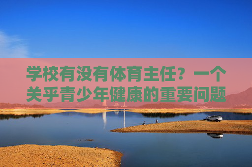 学校有没有体育主任?一个关乎青少年健康的重要问题,学校体育主任,关乎青少年健康的重要问题 学校有没有体育主任?一个关乎青少年健康的重要问题,学校体育主任,关乎青少年健康的重要问题