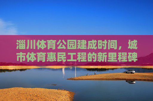 淄川体育公园建成时间,城市体育惠民工程的新里程碑,淄川体育公园建成,城市体育惠民工程新里程碑 淄川体育公园建成时间,城市体育惠民工程的新里程碑,淄川体育公园建成,城市体育惠民工程新里程碑
