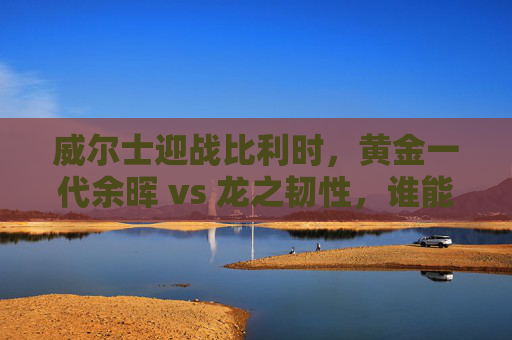 威尔士迎战比利时,黄金一代余晖 vs 龙之韧性,谁能笑傲欧国联?黄金余晖遇龙之韧性,欧国联谁能笑傲? 威尔士迎战比利时,黄金一代余晖 vs 龙之韧性,谁能笑傲欧国联?黄金余晖遇龙之韧性,欧国联谁能笑傲?