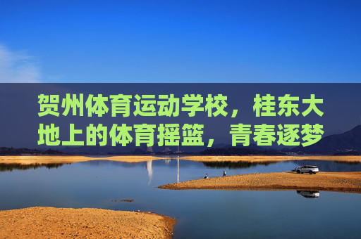贺州体育运动学校,桂东大地上的体育摇篮,青春逐梦的启航之地,贺州体育运动学校,桂东体育摇篮,青春逐梦启航 贺州体育运动学校,桂东大地上的体育摇篮,青春逐梦的启航之地,贺州体育运动学校,桂东体育摇篮,青春逐梦启航