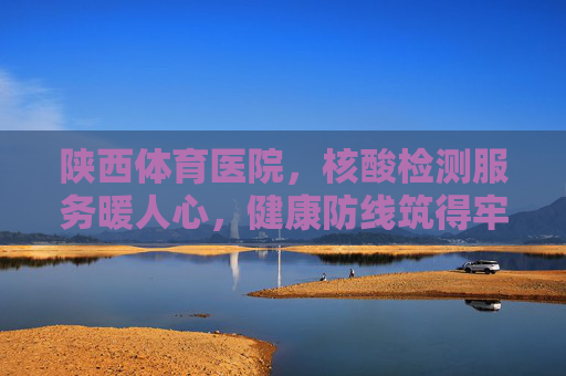 陕西体育医院,核酸检测服务暖人心,健康防线筑得牢,陕西体育医院核酸检测暖心服务筑牢健康防线 陕西体育医院,核酸检测服务暖人心,健康防线筑得牢,陕西体育医院核酸检测暖心服务筑牢健康防线