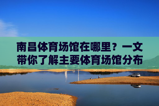 南昌体育场馆在哪里？一文带你了解主要体育场馆分布及交通指南，南昌体育场馆分布及交通指南
