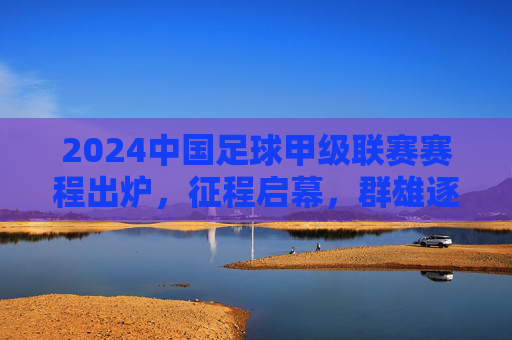2024中国足球甲级联赛赛程出炉,征程启幕,群雄逐鹿中甲舞台,2024中甲联赛赛程出炉 群雄逐鹿征程启幕 2024中国足球甲级联赛赛程出炉,征程启幕,群雄逐鹿中甲舞台,2024中甲联赛赛程出炉 群雄逐鹿征程启幕