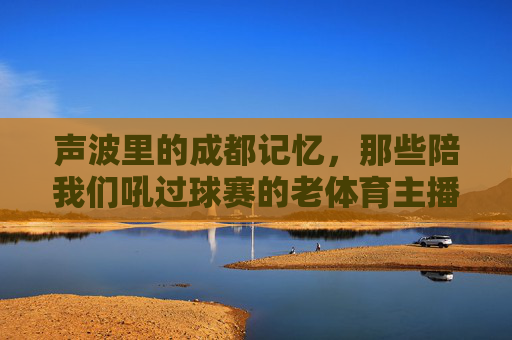 声波里的成都记忆，那些陪我们吼过球赛的老体育主播