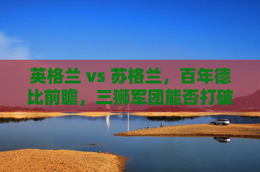英格兰 vs 苏格兰,百年德比前瞻,三狮军团能否打破心魔?英格兰vs苏格兰,百年德比,三狮军团盼破心魔 英格兰 vs 苏格兰,百年德比前瞻,三狮军团能否打破心魔?英格兰vs苏格兰,百年德比,三狮军团盼破心魔