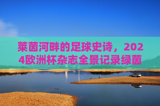 莱茵河畔的足球史诗,2024欧洲杯杂志全景记录绿茵传奇 莱茵河畔的足球史诗,2024欧洲杯杂志全景记录绿茵传奇