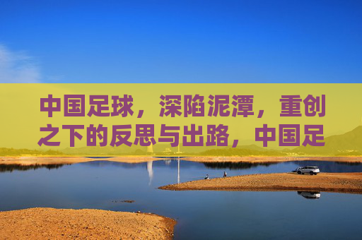 中国足球，深陷泥潭，重创之下的反思与出路，中国足球深陷泥潭，重创下的反思与出路