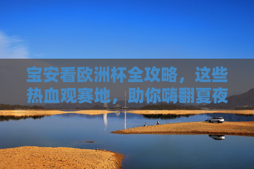 宝安看欧洲杯全攻略,这些热血观赛地,助你嗨翻夏夜! 宝安看欧洲杯全攻略,这些热血观赛地,助你嗨翻夏夜!