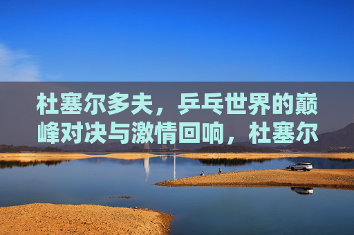 杜塞尔多夫,乒乓世界的巅峰对决与激情回响,杜塞尔多夫,乒乓巅峰对决与激情回响 杜塞尔多夫,乒乓世界的巅峰对决与激情回响,杜塞尔多夫,乒乓巅峰对决与激情回响