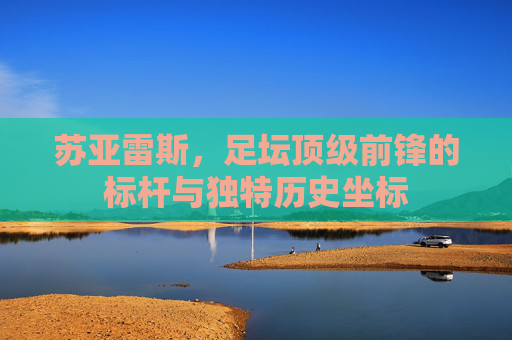 苏亚雷斯,足坛顶级前锋的标杆与独特历史坐标 苏亚雷斯,足坛顶级前锋的标杆与独特历史坐标