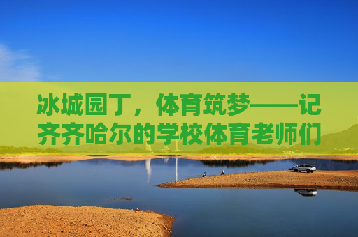 冰城园丁,体育筑梦——记齐齐哈尔的学校体育老师们,冰城园丁体育筑梦 冰城园丁,体育筑梦——记齐齐哈尔的学校体育老师们,冰城园丁体育筑梦